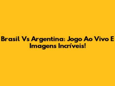 Brasil Vs Argentina: Jogo Ao Vivo E Imagens Incríveis!