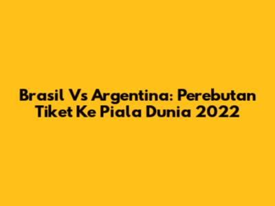 Brasil Vs Argentina: Perebutan Tiket Ke Piala Dunia 2022