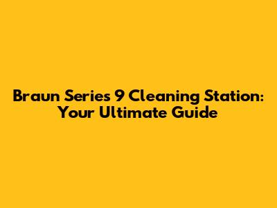 Braun Series 9 Cleaning Station: Your Ultimate Guide