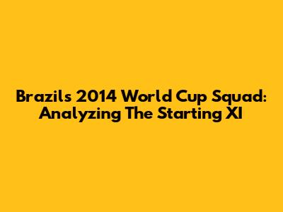 Brazil's 2014 World Cup Squad: Analyzing The Starting XI