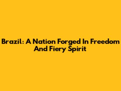 Brazil: A Nation Forged In Freedom And Fiery Spirit