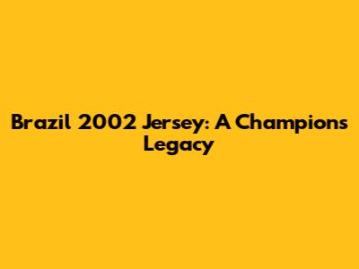 Brazil 2002 Jersey: A Champion's Legacy