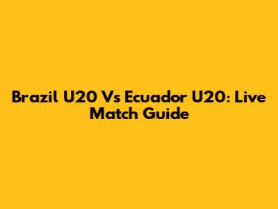Brazil U20 Vs Ecuador U20: Live Match Guide