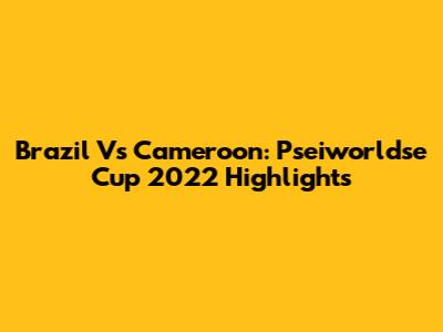 Brazil Vs Cameroon: Pseiworldse Cup 2022 Highlights
