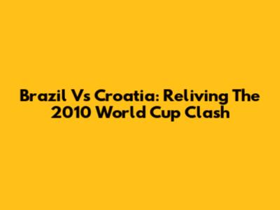 Brazil Vs Croatia: Reliving The 2010 World Cup Clash