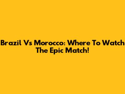Brazil Vs Morocco: Where To Watch The Epic Match!