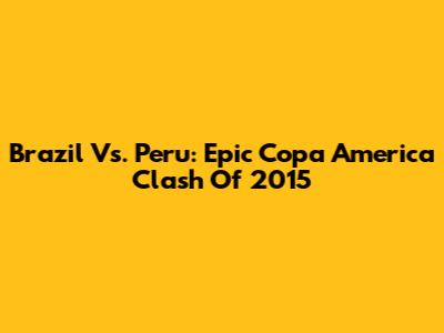 Brazil Vs. Peru: Epic Copa America Clash Of 2015