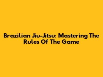 Brazilian Jiu-Jitsu: Mastering The Rules Of The Game