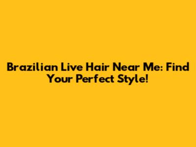 Brazilian Live Hair Near Me: Find Your Perfect Style!