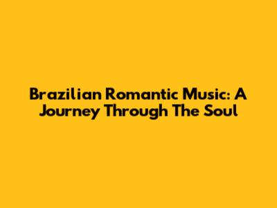 Brazilian Romantic Music: A Journey Through The Soul