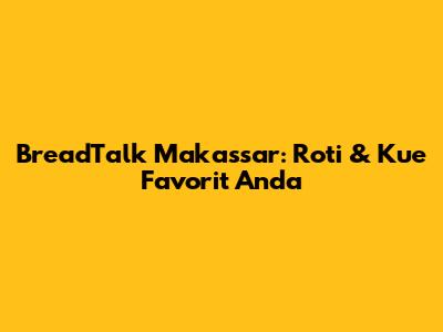 BreadTalk Makassar: Roti & Kue Favorit Anda