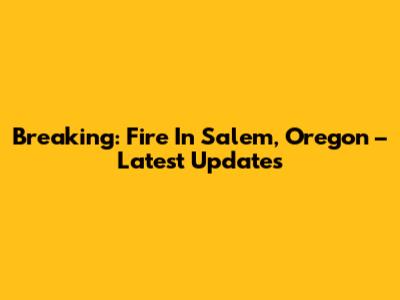Breaking: Fire In Salem, Oregon – Latest Updates