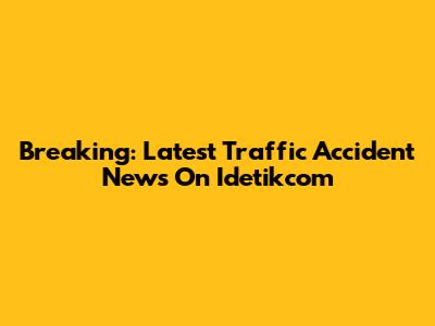 Breaking: Latest Traffic Accident News On Idetikcom