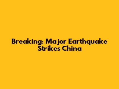 Breaking: Major Earthquake Strikes China