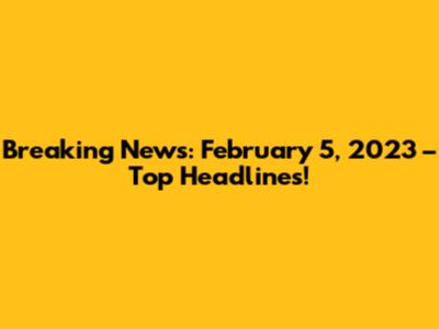 Breaking News: February 5, 2023 – Top Headlines!