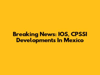 Breaking News: IOS, CPSSI Developments In Mexico