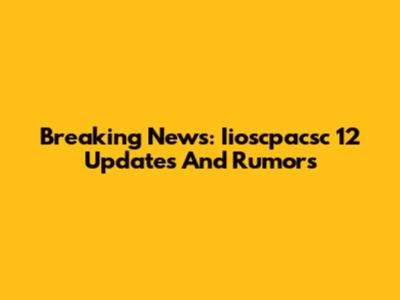 Breaking News: Iioscpacsc 12 Updates And Rumors