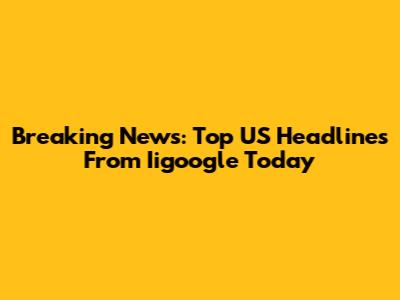 Breaking News: Top US Headlines From Iigoogle Today