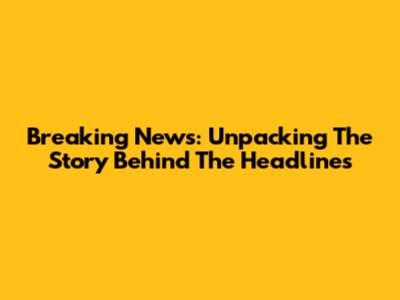 Breaking News: Unpacking The Story Behind The Headlines