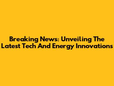 Breaking News: Unveiling The Latest Tech And Energy Innovations