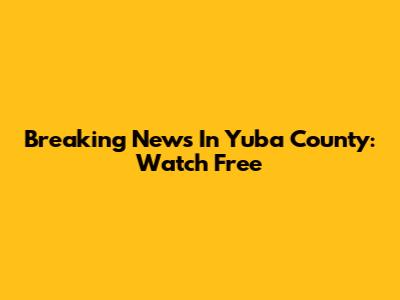 Breaking News In Yuba County: Watch Free