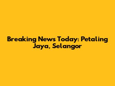 Breaking News Today: Petaling Jaya, Selangor