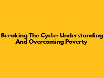Breaking The Cycle: Understanding And Overcoming Poverty