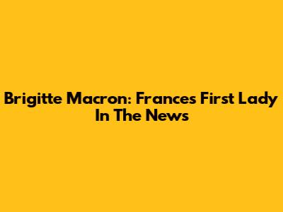 Brigitte Macron: France's First Lady In The News