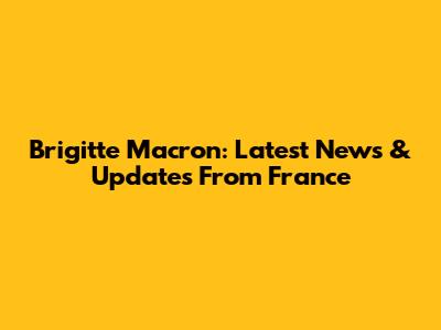 Brigitte Macron: Latest News & Updates From France