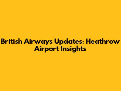 British Airways Updates: Heathrow Airport Insights
