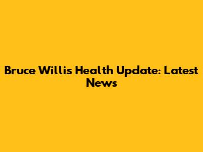 Bruce Willis Health Update: Latest News