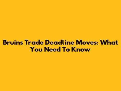 Bruins Trade Deadline Moves: What You Need To Know