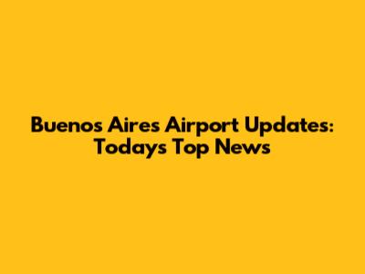 Buenos Aires Airport Updates: Today's Top News