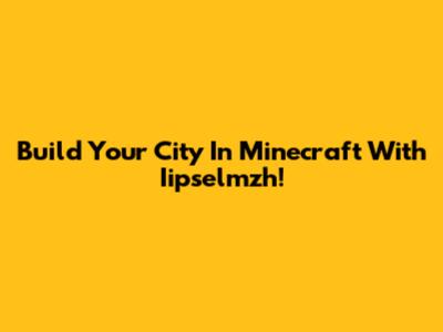 Build Your City In Minecraft With Iipselmzh!