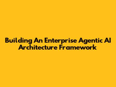 Building An Enterprise Agentic AI Architecture Framework
