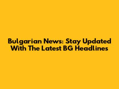 Bulgarian News: Stay Updated With The Latest BG Headlines