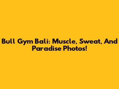Bull Gym Bali: Muscle, Sweat, And Paradise Photos!