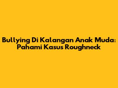 Bullying Di Kalangan Anak Muda: Pahami Kasus "Roughneck"