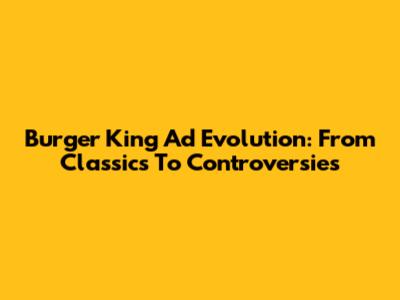 Burger King Ad Evolution: From Classics To Controversies