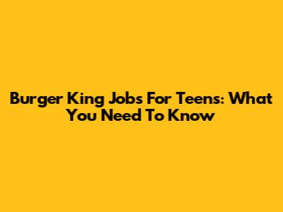 Burger King Jobs For Teens: What You Need To Know