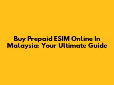 Buy Prepaid ESIM Online In Malaysia: Your Ultimate Guide