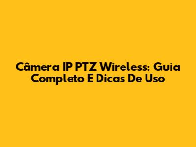 Câmera IP PTZ Wireless: Guia Completo E Dicas De Uso