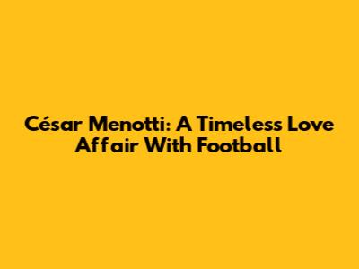 César Menotti: A Timeless Love Affair With Football