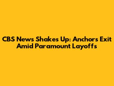 CBS News Shakes Up: Anchors Exit Amid Paramount Layoffs