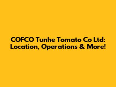 COFCO Tunhe Tomato Co Ltd: Location, Operations & More!