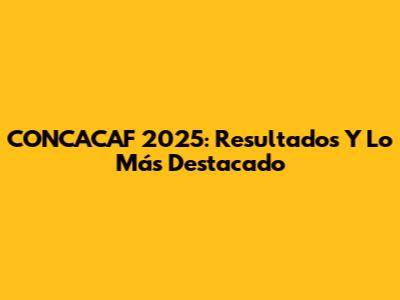 CONCACAF 2025: Resultados Y Lo Más Destacado