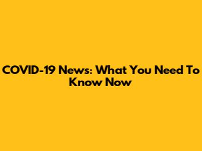 COVID-19 News: What You Need To Know Now