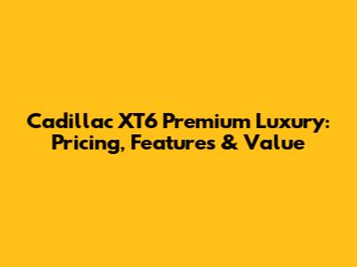 Cadillac XT6 Premium Luxury: Pricing, Features & Value