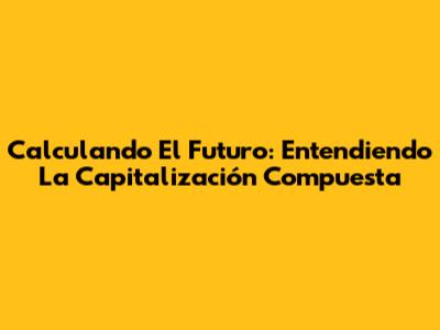 Calculando El Futuro: Entendiendo La Capitalización Compuesta