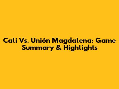 Cali Vs. Unión Magdalena: Game Summary & Highlights